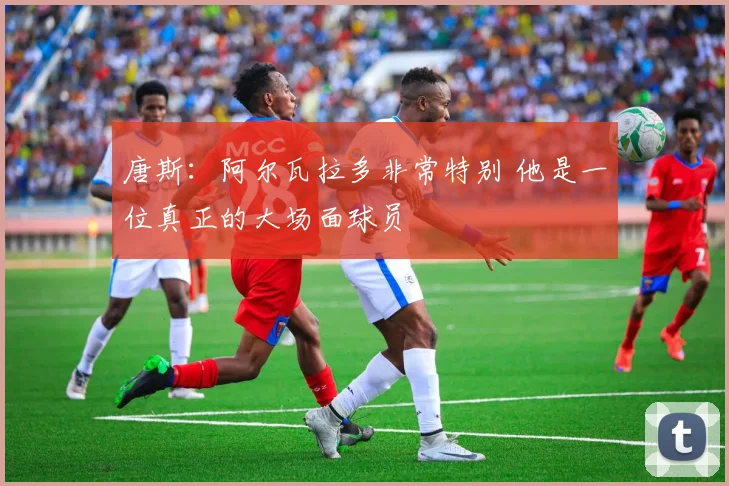 唐斯：阿尔瓦拉多非常特别 他是一位真正的大场面球员