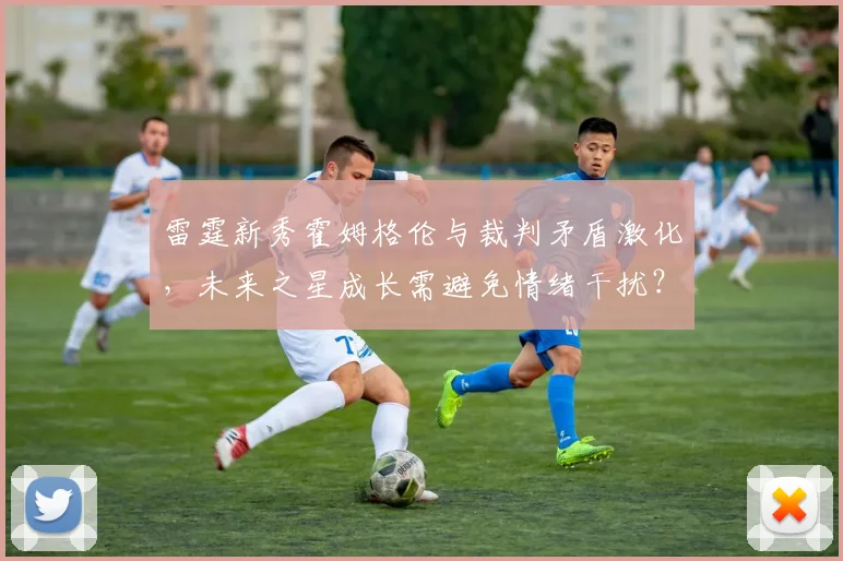 雷霆新秀霍姆格伦与裁判矛盾激化，未来之星成长需避免情绪干扰？