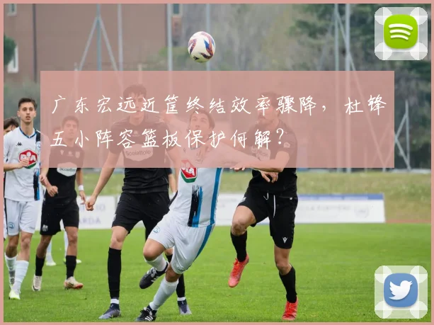 广东宏远近筐终结效率骤降，杜锋五小阵容篮板保护何解？
